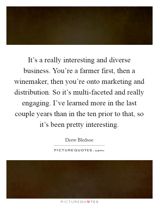 It's a really interesting and diverse business. You're a farmer first, then a winemaker, then you're onto marketing and distribution. So it's multi-faceted and really engaging. I've learned more in the last couple years than in the ten prior to that, so it's been pretty interesting Picture Quote #1