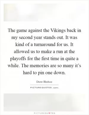 The game against the Vikings back in my second year stands out. It was kind of a turnaround for us. It allowed us to make a run at the playoffs for the first time in quite a while. The memories are so many it’s hard to pin one down Picture Quote #1