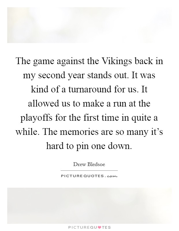 The game against the Vikings back in my second year stands out. It was kind of a turnaround for us. It allowed us to make a run at the playoffs for the first time in quite a while. The memories are so many it's hard to pin one down Picture Quote #1