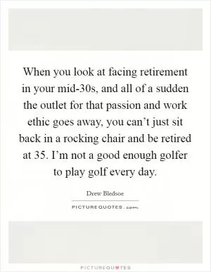 When you look at facing retirement in your mid-30s, and all of a sudden the outlet for that passion and work ethic goes away, you can’t just sit back in a rocking chair and be retired at 35. I’m not a good enough golfer to play golf every day Picture Quote #1