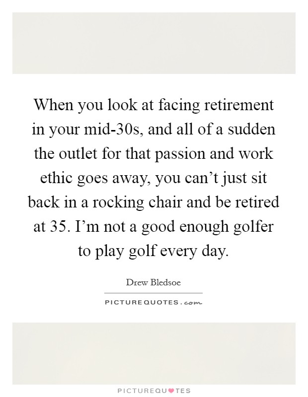 When you look at facing retirement in your mid-30s, and all of a sudden the outlet for that passion and work ethic goes away, you can't just sit back in a rocking chair and be retired at 35. I'm not a good enough golfer to play golf every day Picture Quote #1