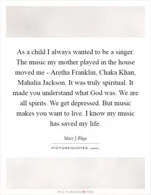 As a child I always wanted to be a singer. The music my mother played in the house moved me - Aretha Franklin, Chaka Khan, Mahalia Jackson. It was truly spiritual. It made you understand what God was. We are all spirits. We get depressed. But music makes you want to live. I know my music has saved my life Picture Quote #1