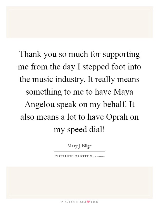 Thank you so much for supporting me from the day I stepped foot into the music industry. It really means something to me to have Maya Angelou speak on my behalf. It also means a lot to have Oprah on my speed dial! Picture Quote #1