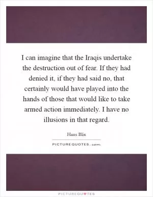 I can imagine that the Iraqis undertake the destruction out of fear. If they had denied it, if they had said no, that certainly would have played into the hands of those that would like to take armed action immediately. I have no illusions in that regard Picture Quote #1