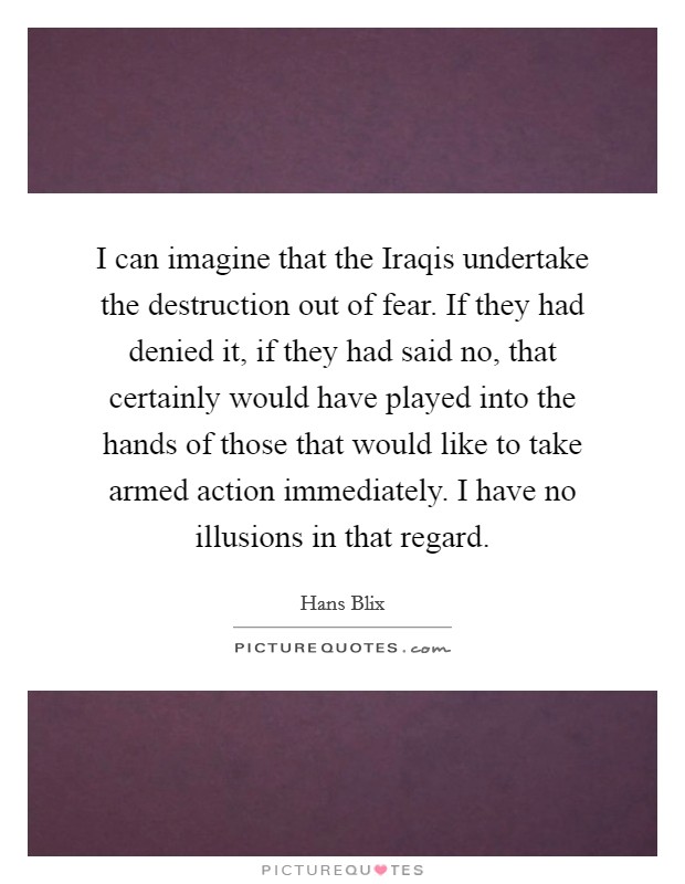 I can imagine that the Iraqis undertake the destruction out of fear. If they had denied it, if they had said no, that certainly would have played into the hands of those that would like to take armed action immediately. I have no illusions in that regard Picture Quote #1