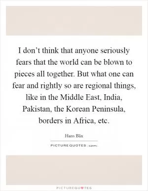 I don’t think that anyone seriously fears that the world can be blown to pieces all together. But what one can fear and rightly so are regional things, like in the Middle East, India, Pakistan, the Korean Peninsula, borders in Africa, etc Picture Quote #1