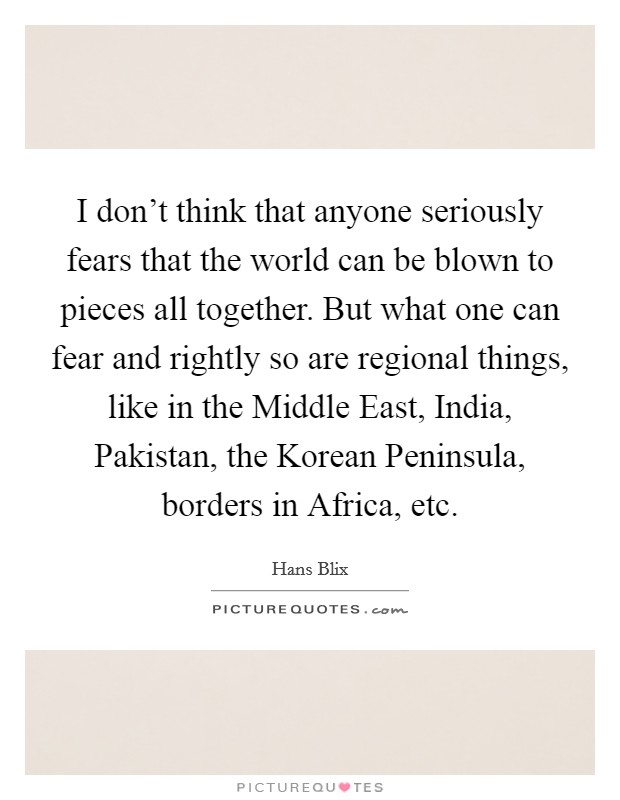 I don't think that anyone seriously fears that the world can be blown to pieces all together. But what one can fear and rightly so are regional things, like in the Middle East, India, Pakistan, the Korean Peninsula, borders in Africa, etc Picture Quote #1
