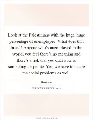 Look at the Palestinians with the huge, huge percentage of unemployed. What does that breed? Anyone who’s unemployed in the world, you feel there’s no meaning and there’s a risk that you drift over to something desperate. Yes, we have to tackle the social problems as well Picture Quote #1