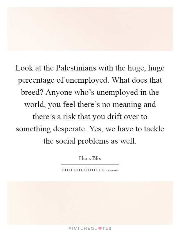 Look at the Palestinians with the huge, huge percentage of unemployed. What does that breed? Anyone who's unemployed in the world, you feel there's no meaning and there's a risk that you drift over to something desperate. Yes, we have to tackle the social problems as well Picture Quote #1