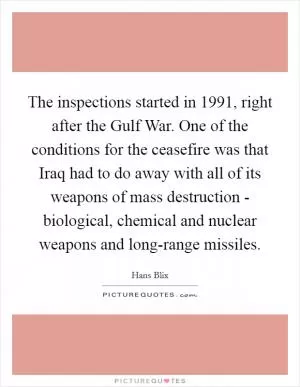 The inspections started in 1991, right after the Gulf War. One of the conditions for the ceasefire was that Iraq had to do away with all of its weapons of mass destruction - biological, chemical and nuclear weapons and long-range missiles Picture Quote #1