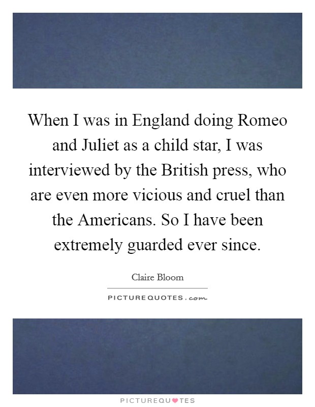When I was in England doing Romeo and Juliet as a child star, I was interviewed by the British press, who are even more vicious and cruel than the Americans. So I have been extremely guarded ever since Picture Quote #1