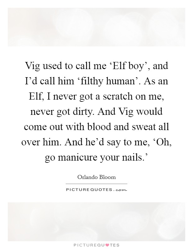 Vig used to call me ‘Elf boy', and I'd call him ‘filthy human'. As an Elf, I never got a scratch on me, never got dirty. And Vig would come out with blood and sweat all over him. And he'd say to me, ‘Oh, go manicure your nails.' Picture Quote #1