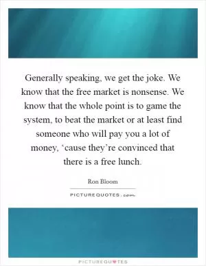 Generally speaking, we get the joke. We know that the free market is nonsense. We know that the whole point is to game the system, to beat the market or at least find someone who will pay you a lot of money, ‘cause they’re convinced that there is a free lunch Picture Quote #1