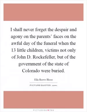 I shall never forget the despair and agony on the parents’ faces on the awful day of the funeral when the 13 little children, victims not only of John D. Rockefeller, but of the government of the state of Colorado were buried Picture Quote #1