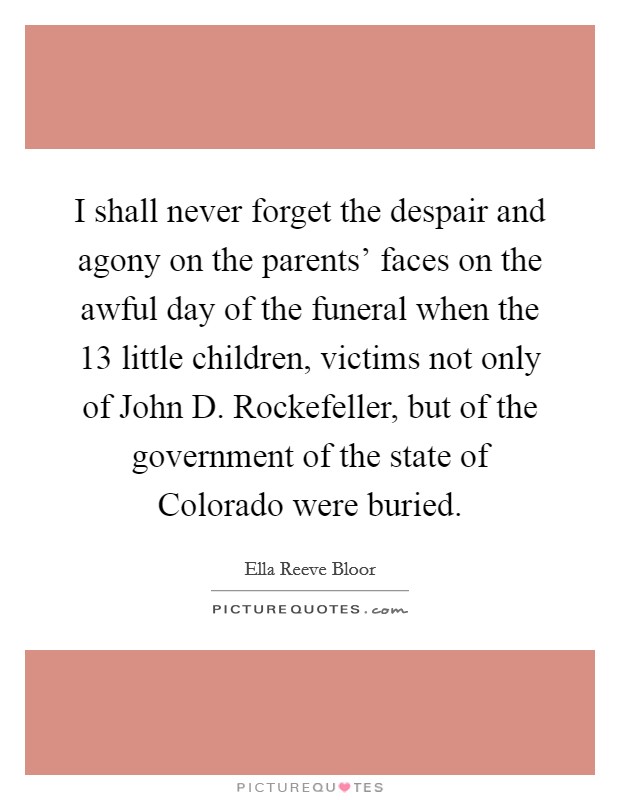 I shall never forget the despair and agony on the parents' faces on the awful day of the funeral when the 13 little children, victims not only of John D. Rockefeller, but of the government of the state of Colorado were buried Picture Quote #1