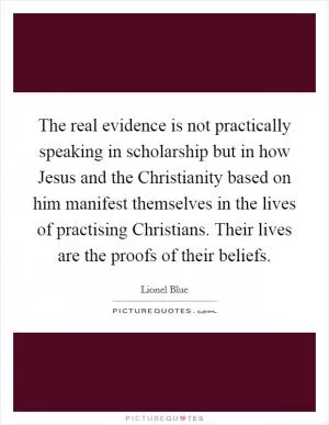 The real evidence is not practically speaking in scholarship but in how Jesus and the Christianity based on him manifest themselves in the lives of practising Christians. Their lives are the proofs of their beliefs Picture Quote #1