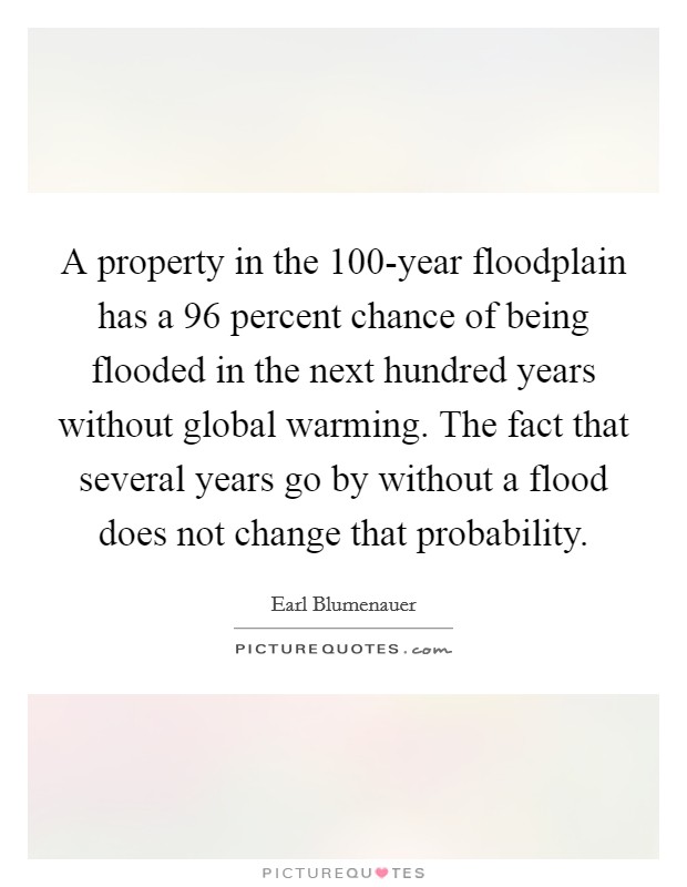 A property in the 100-year floodplain has a 96 percent chance of being flooded in the next hundred years without global warming. The fact that several years go by without a flood does not change that probability Picture Quote #1