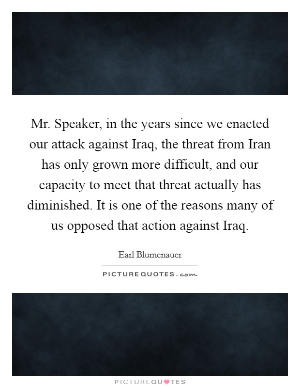 Mr. Speaker, in the years since we enacted our attack against Iraq, the threat from Iran has only grown more difficult, and our capacity to meet that threat actually has diminished. It is one of the reasons many of us opposed that action against Iraq Picture Quote #1