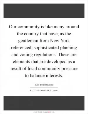 Our community is like many around the country that have, as the gentleman from New York referenced, sophisticated planning and zoning regulations. These are elements that are developed as a result of local community pressure to balance interests Picture Quote #1