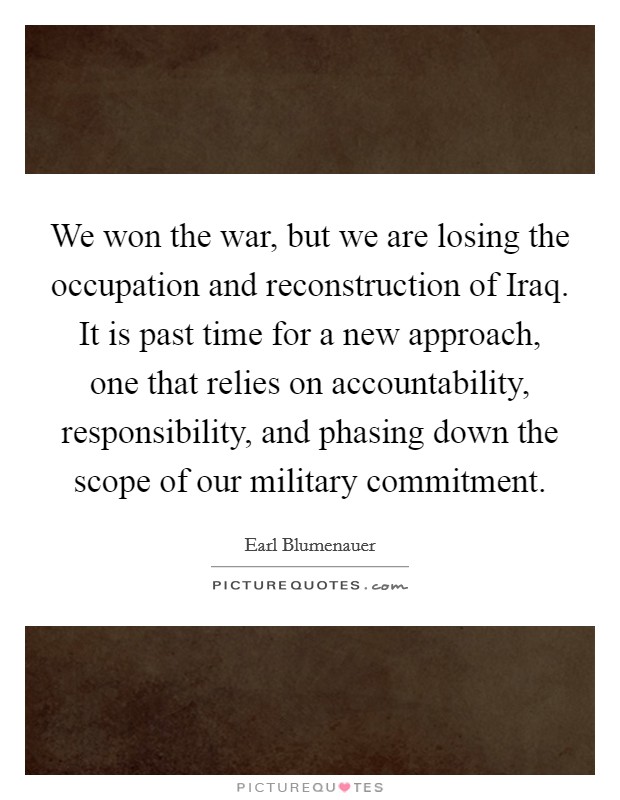 We won the war, but we are losing the occupation and reconstruction of Iraq. It is past time for a new approach, one that relies on accountability, responsibility, and phasing down the scope of our military commitment Picture Quote #1