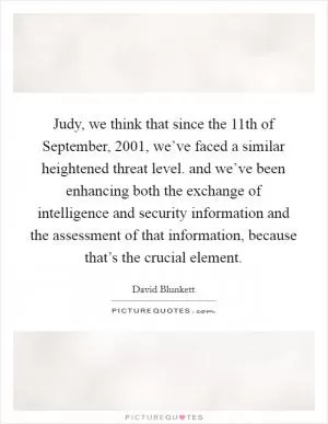 Judy, we think that since the 11th of September, 2001, we’ve faced a similar heightened threat level. and we’ve been enhancing both the exchange of intelligence and security information and the assessment of that information, because that’s the crucial element Picture Quote #1
