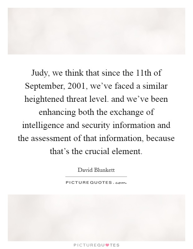 Judy, we think that since the 11th of September, 2001, we've faced a similar heightened threat level. and we've been enhancing both the exchange of intelligence and security information and the assessment of that information, because that's the crucial element Picture Quote #1