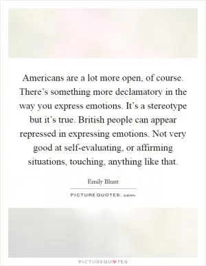 Americans are a lot more open, of course. There’s something more declamatory in the way you express emotions. It’s a stereotype but it’s true. British people can appear repressed in expressing emotions. Not very good at self-evaluating, or affirming situations, touching, anything like that Picture Quote #1