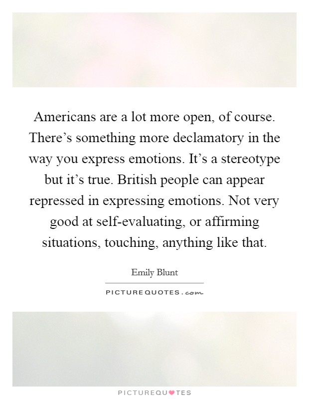 Americans are a lot more open, of course. There's something more declamatory in the way you express emotions. It's a stereotype but it's true. British people can appear repressed in expressing emotions. Not very good at self-evaluating, or affirming situations, touching, anything like that Picture Quote #1