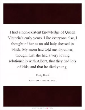 I had a non-existent knowledge of Queen Victoria’s early years. Like everyone else, I thought of her as an old lady dressed in black. My mom had told me about her, though, that she had a very loving relationship with Albert, that they had lots of kids, and that he died young Picture Quote #1