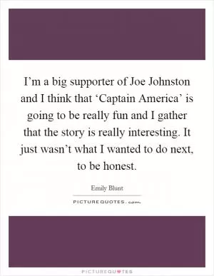 I’m a big supporter of Joe Johnston and I think that ‘Captain America’ is going to be really fun and I gather that the story is really interesting. It just wasn’t what I wanted to do next, to be honest Picture Quote #1