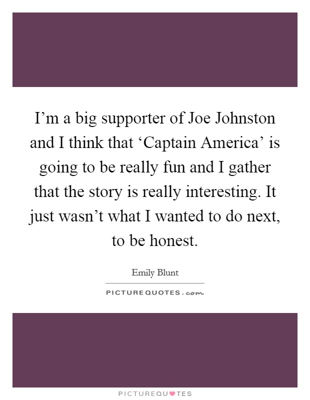 I'm a big supporter of Joe Johnston and I think that ‘Captain America' is going to be really fun and I gather that the story is really interesting. It just wasn't what I wanted to do next, to be honest Picture Quote #1