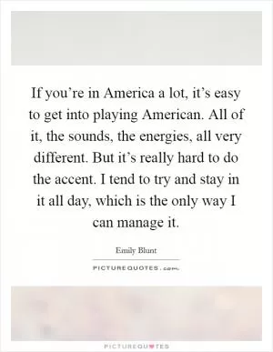 If you’re in America a lot, it’s easy to get into playing American. All of it, the sounds, the energies, all very different. But it’s really hard to do the accent. I tend to try and stay in it all day, which is the only way I can manage it Picture Quote #1