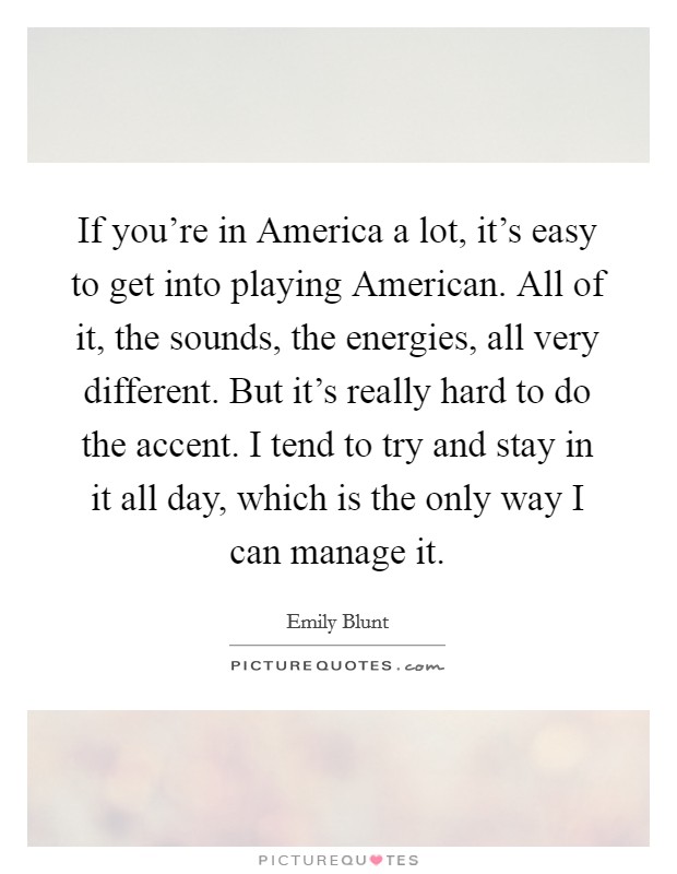 If you're in America a lot, it's easy to get into playing American. All of it, the sounds, the energies, all very different. But it's really hard to do the accent. I tend to try and stay in it all day, which is the only way I can manage it Picture Quote #1