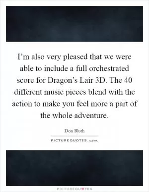 I’m also very pleased that we were able to include a full orchestrated score for Dragon’s Lair 3D. The 40 different music pieces blend with the action to make you feel more a part of the whole adventure Picture Quote #1