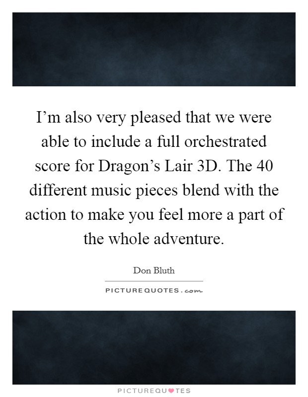 I'm also very pleased that we were able to include a full orchestrated score for Dragon's Lair 3D. The 40 different music pieces blend with the action to make you feel more a part of the whole adventure Picture Quote #1