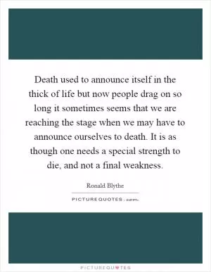Death used to announce itself in the thick of life but now people drag on so long it sometimes seems that we are reaching the stage when we may have to announce ourselves to death. It is as though one needs a special strength to die, and not a final weakness Picture Quote #1