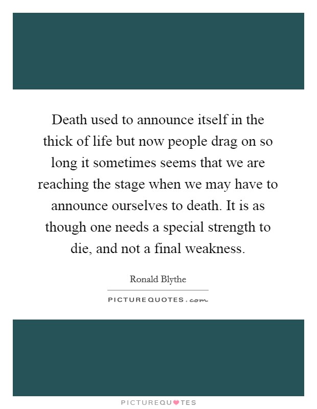 Death used to announce itself in the thick of life but now people drag on so long it sometimes seems that we are reaching the stage when we may have to announce ourselves to death. It is as though one needs a special strength to die, and not a final weakness Picture Quote #1