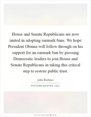 House and Senate Republicans are now united in adopting earmark bans. We hope President Obama will follow through on his support for an earmark ban by pressing Democratic leaders to join House and Senate Republicans in taking this critical step to restore public trust Picture Quote #1