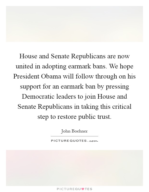 House and Senate Republicans are now united in adopting earmark bans. We hope President Obama will follow through on his support for an earmark ban by pressing Democratic leaders to join House and Senate Republicans in taking this critical step to restore public trust Picture Quote #1