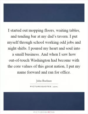 I started out mopping floors, waiting tables, and tending bar at my dad’s tavern. I put myself through school working odd jobs and night shifts. I poured my heart and soul into a small business. And when I saw how out-of-touch Washington had become with the core values of this great nation, I put my name forward and ran for office Picture Quote #1
