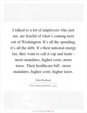 I talked to a lot of employers who just are, are fearful of what’s coming next out of Washington. It’s all the spending, it’s all the debt. It’s their national energy tax, they want to call it cap and trade - more mandates, higher costs, more taxes. Their healthcare bill - more mandates, higher costs, higher taxes Picture Quote #1