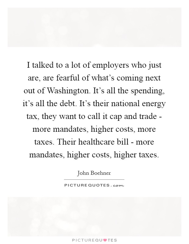 I talked to a lot of employers who just are, are fearful of what's coming next out of Washington. It's all the spending, it's all the debt. It's their national energy tax, they want to call it cap and trade - more mandates, higher costs, more taxes. Their healthcare bill - more mandates, higher costs, higher taxes Picture Quote #1