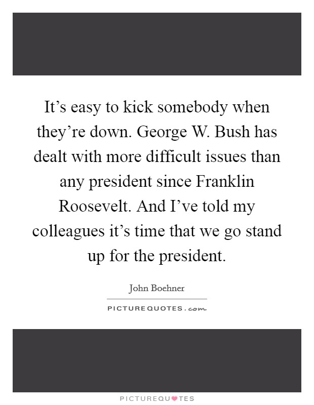 It's easy to kick somebody when they're down. George W. Bush has dealt with more difficult issues than any president since Franklin Roosevelt. And I've told my colleagues it's time that we go stand up for the president Picture Quote #1