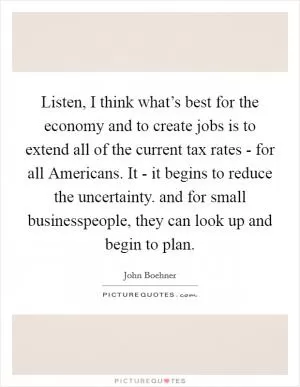 Listen, I think what’s best for the economy and to create jobs is to extend all of the current tax rates - for all Americans. It - it begins to reduce the uncertainty. and for small businesspeople, they can look up and begin to plan Picture Quote #1