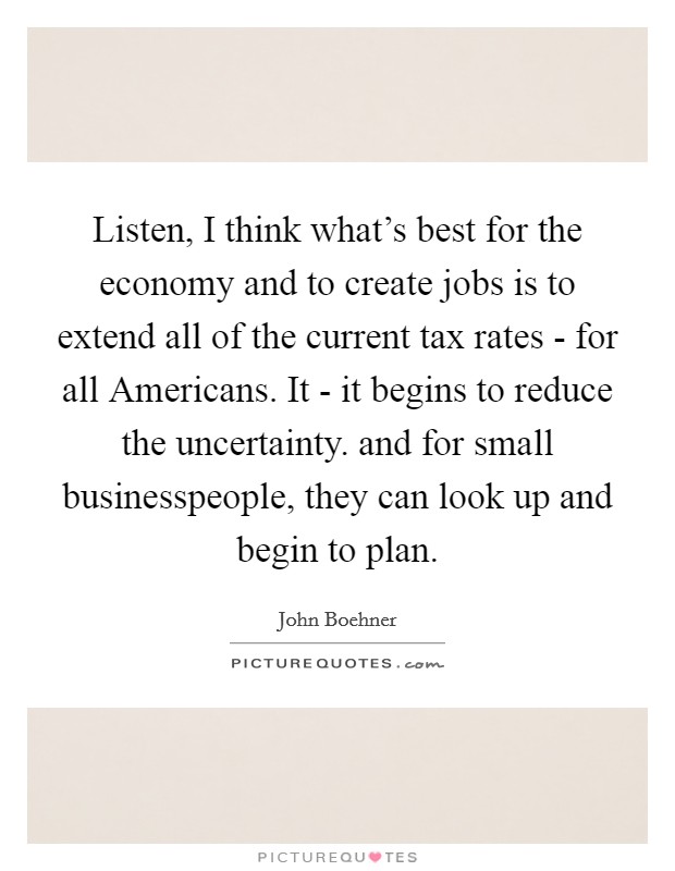 Listen, I think what's best for the economy and to create jobs is to extend all of the current tax rates - for all Americans. It - it begins to reduce the uncertainty. and for small businesspeople, they can look up and begin to plan Picture Quote #1