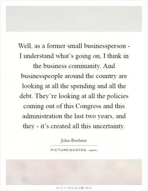 Well, as a former small businessperson - I understand what’s going on, I think in the business community. And businesspeople around the country are looking at all the spending and all the debt. They’re looking at all the policies coming out of this Congress and this administration the last two years, and they - it’s created all this uncertainty Picture Quote #1