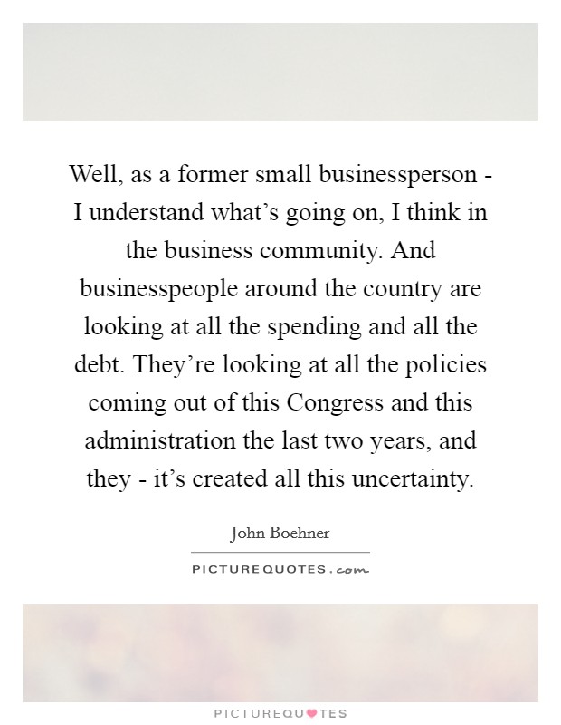 Well, as a former small businessperson - I understand what's going on, I think in the business community. And businesspeople around the country are looking at all the spending and all the debt. They're looking at all the policies coming out of this Congress and this administration the last two years, and they - it's created all this uncertainty Picture Quote #1