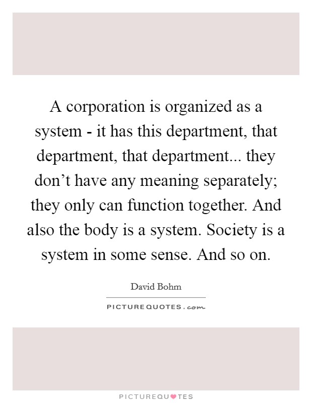 A corporation is organized as a system - it has this department, that department, that department... they don't have any meaning separately; they only can function together. And also the body is a system. Society is a system in some sense. And so on Picture Quote #1