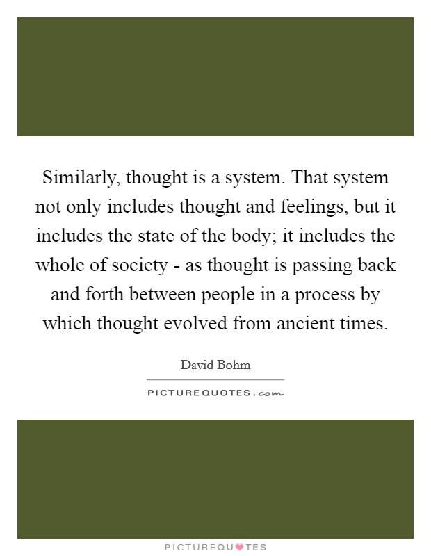 Similarly, thought is a system. That system not only includes thought and feelings, but it includes the state of the body; it includes the whole of society - as thought is passing back and forth between people in a process by which thought evolved from ancient times Picture Quote #1
