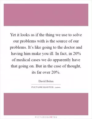Yet it looks as if the thing we use to solve our problems with is the source of our problems. It’s like going to the doctor and having him make you ill. In fact, in 20% of medical cases we do apparently have that going on. But in the case of thought, its far over 20% Picture Quote #1